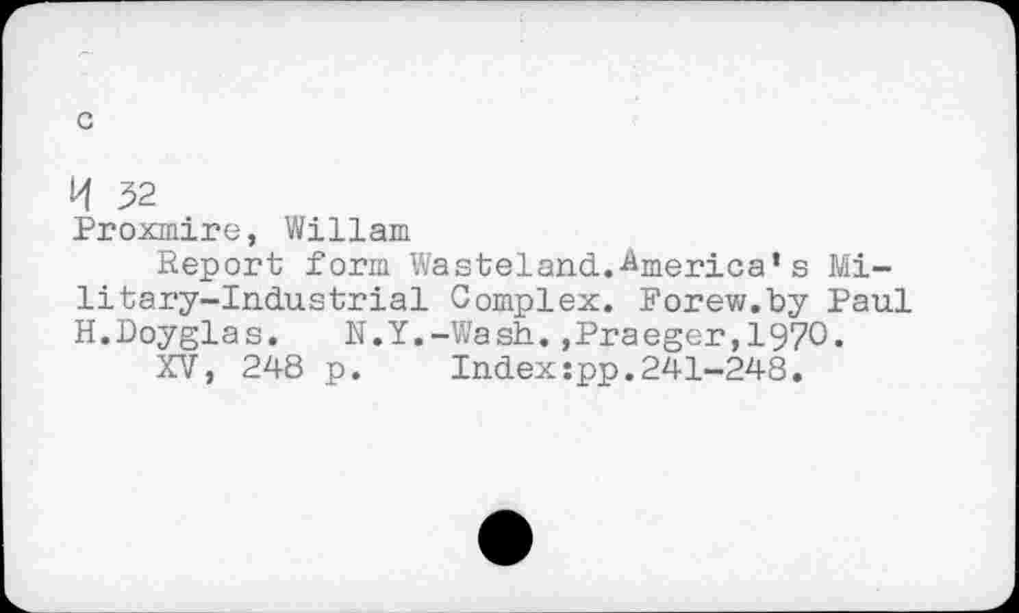 ﻿c
K 52
Proxmire, Wiliam
Report form Wasteland.America‘s Military-Industrial Complex. Forew.by Paul H.Doyglas.	N.Y.-Wash.»Praeger,1970-
XV, 248 p.	Index:pp.241-248.